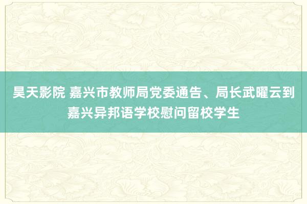 昊天影院 嘉兴市教师局党委通告、局长武曜云到嘉兴异邦语学校慰问留校学生