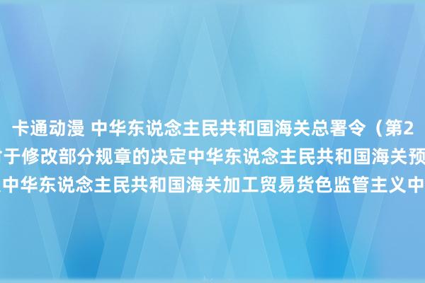 卡通动漫 中华东说念主民共和国海关总署令（第262号）　　海关总署对于修改部分规章的决定　　中华东说念主民共和国海关预裁定料理暂行主义　　中华东说念主民共和国海关加工贸易货色监管主义　　中华东说念主民共和国海关加工贸易企业联网监管主义　　中华东说念主民共和国海关对平潭空洞实验区监管主义（试行）　　中华东说念主民共和国海关对横琴新区监管主义（试行）　　中华东说念主民共和国海关对于超期未报关番邦货色、