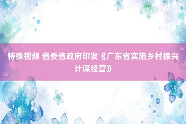 特殊视频 省委省政府印发《广东省实施乡村振兴计谋经营》