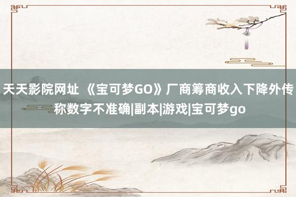 天天影院网址 《宝可梦GO》厂商筹商收入下降外传 称数字不准确|副本|游戏|宝可梦go