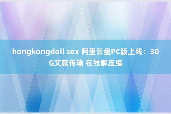 hongkongdoll sex 阿里云盘PC版上线：30G文献传输 在线解压缩