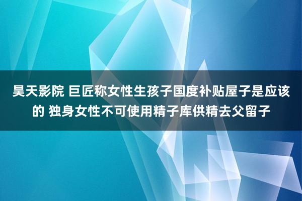 昊天影院 巨匠称女性生孩子国度补贴屋子是应该的 独身女性不可使用精子库供精去父留子