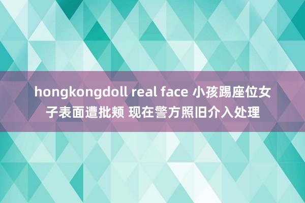 hongkongdoll real face 小孩踢座位女子表面遭批颊 现在警方照旧介入处理