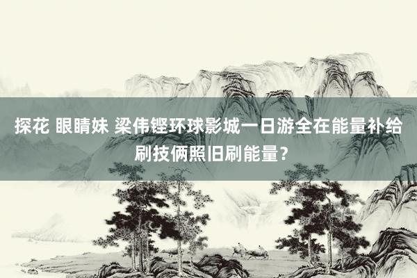 探花 眼睛妹 梁伟铿环球影城一日游全在能量补给 刷技俩照旧刷能量？