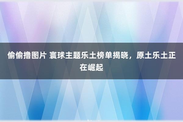 偷偷撸图片 寰球主题乐土榜单揭晓，原土乐土正在崛起