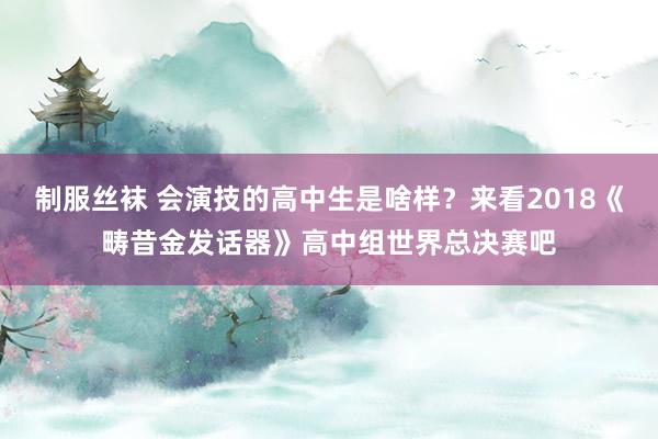 制服丝袜 会演技的高中生是啥样？来看2018《畴昔金发话器》高中组世界总决赛吧