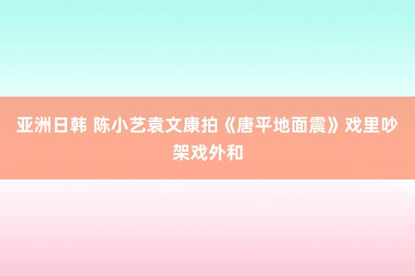 亚洲日韩 陈小艺袁文康拍《唐平地面震》戏里吵架戏外和