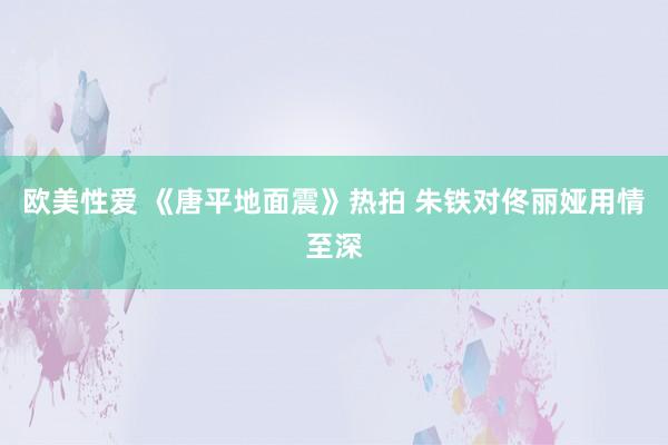 欧美性爱 《唐平地面震》热拍 朱铁对佟丽娅用情至深