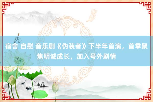 宿舍 自慰 音乐剧《伪装者》下半年首演，首季聚焦明诚成长，加入号外剧情