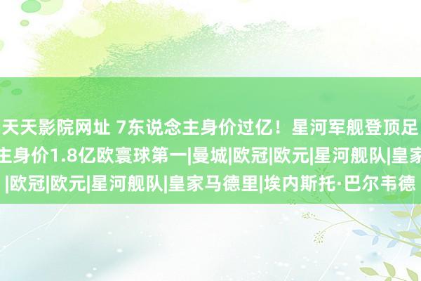 天天影院网址 7东说念主身价过亿！星河军舰登顶足坛身价榜，3东说念主身价1.8亿欧寰球第一|曼城|欧冠|欧元|星河舰队|皇家马德里|埃内斯托·巴尔韦德