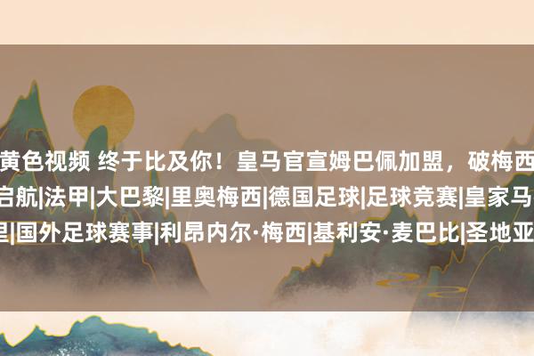 黄色视频 终于比及你！皇马官宣姆巴佩加盟，破梅西记录，新版星河军舰启航|法甲|大巴黎|里奥梅西|德国足球|足球竞赛|皇家马德里|国外足球赛事|利昂内尔·梅西|基利安·麦巴比|圣地亚哥·伯纳乌|埃内斯托·巴尔韦德