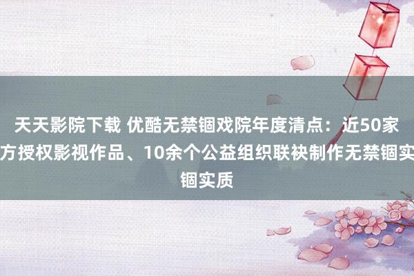 天天影院下载 优酷无禁锢戏院年度清点：近50家片方授权影视作品、10余个公益组织联袂制作无禁锢实质