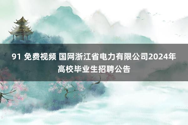 91 免费视频 国网浙江省电力有限公司2024年高校毕业生招聘公告