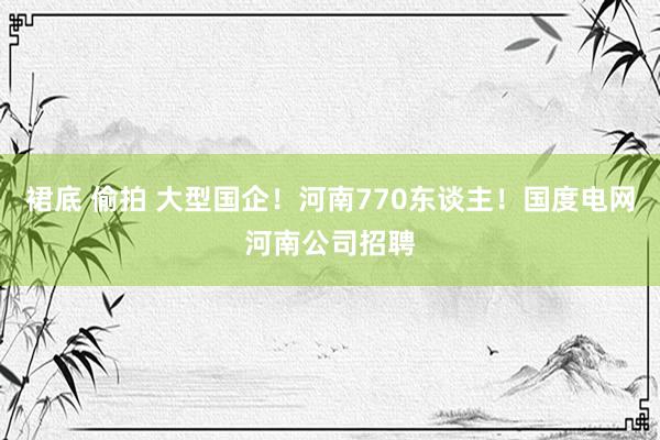 裙底 偷拍 大型国企！河南770东谈主！国度电网河南公司招聘