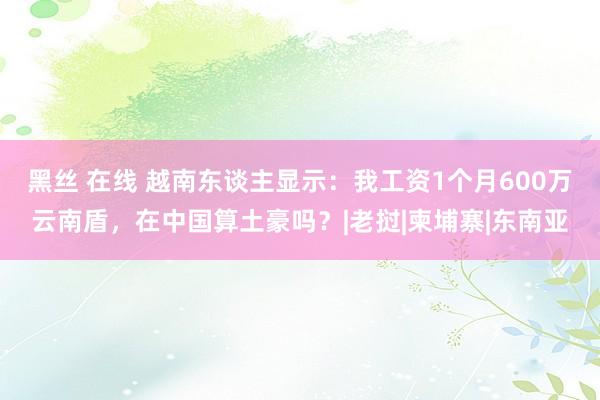 黑丝 在线 越南东谈主显示：我工资1个月600万云南盾，在中国算土豪吗？|老挝|柬埔寨|东南亚