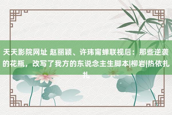 天天影院网址 赵丽颖、许玮甯蝉联视后：那些逆袭的花瓶，改写了我方的东说念主生脚本|柳岩|热依扎