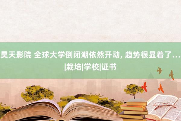 昊天影院 全球大学倒闭潮依然开动， 趋势很显着了…|栽培|学校|证书