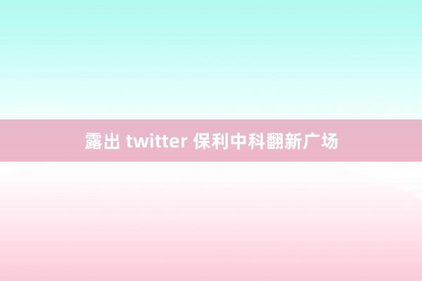 露出 twitter 保利中科翻新广场