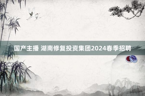 国产主播 湖南修复投资集团2024春季招聘