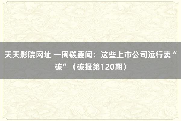 天天影院网址 一周碳要闻：这些上市公司运行卖“碳”（碳报第120期）