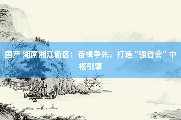 国产 湖南湘江新区：奋楫争先，打造“强省会”中枢引擎