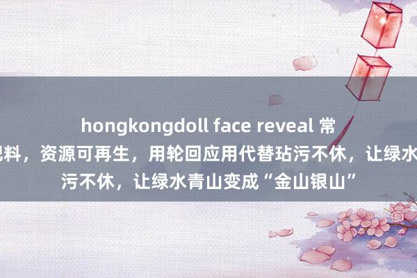 hongkongdoll face reveal 常州武进：“垃圾”变肥料，资源可再生，用轮回应用代替玷污不休，让绿水青山变成“金山银山”