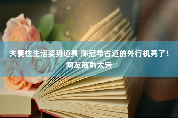 夫妻性生活姿势道具 陈冠希古道的外行机亮了！网友商酌太污