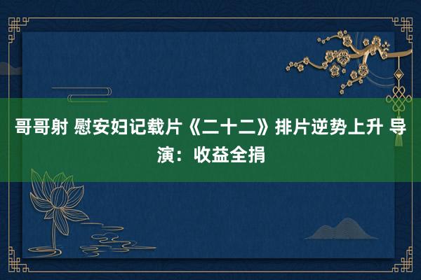 哥哥射 慰安妇记载片《二十二》排片逆势上升 导演：收益全捐