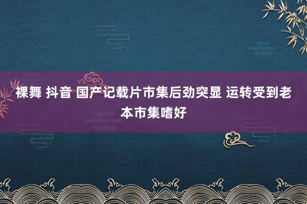 裸舞 抖音 国产记载片市集后劲突显 运转受到老本市集嗜好