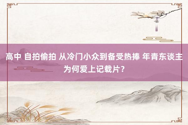 高中 自拍偷拍 从冷门小众到备受热捧 年青东谈主为何爱上记载片？