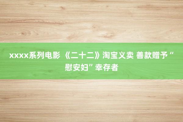 xxxx系列电影 《二十二》淘宝义卖 善款赠予“慰安妇”幸存者