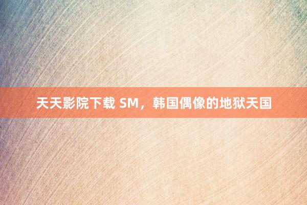 天天影院下载 SM，韩国偶像的地狱天国