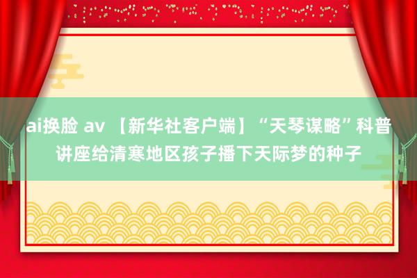 ai换脸 av 【新华社客户端】“天琴谋略”科普讲座给清寒地区孩子播下天际梦的种子