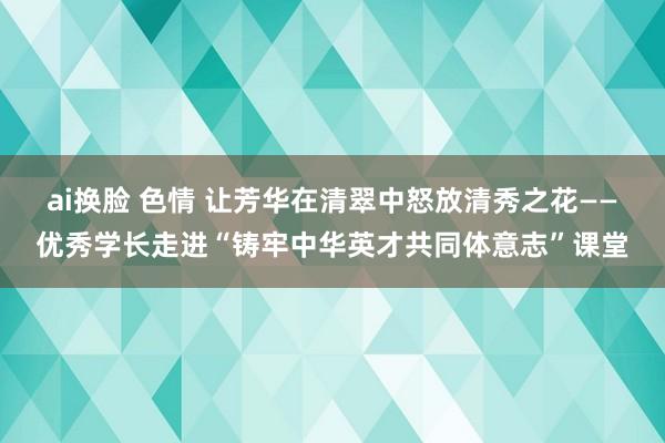 ai换脸 色情 让芳华在清翠中怒放清秀之花——优秀学长走进“铸牢中华英才共同体意志”课堂