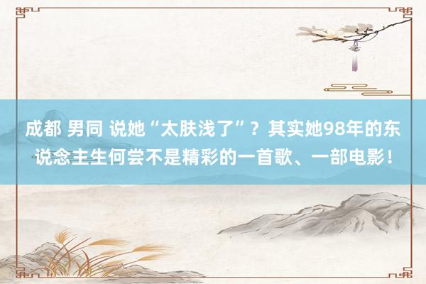 成都 男同 说她“太肤浅了”？其实她98年的东说念主生何尝不是精彩的一首歌、一部电影！