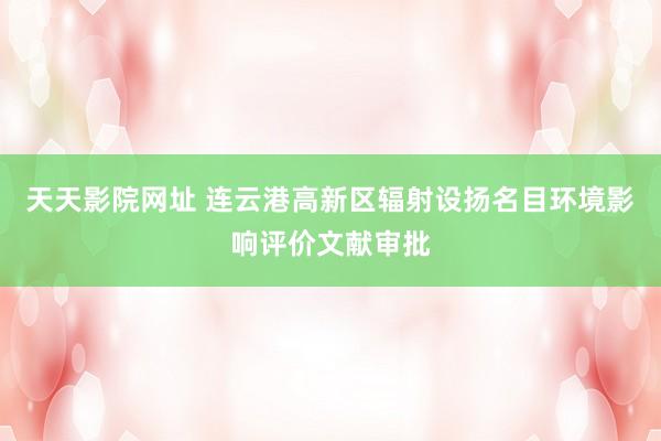 天天影院网址 连云港高新区辐射设扬名目环境影响评价文献审批