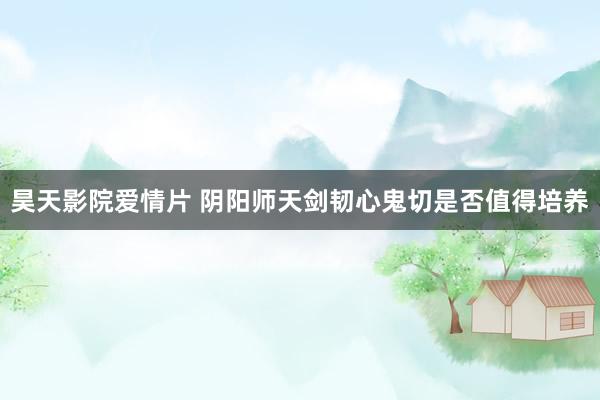 昊天影院爱情片 阴阳师天剑韧心鬼切是否值得培养