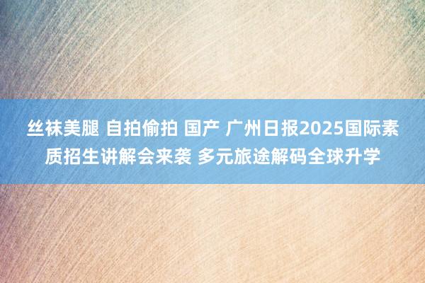 丝袜美腿 自拍偷拍 国产 广州日报2025国际素质招生讲解会来袭 多元旅途解码全球升学